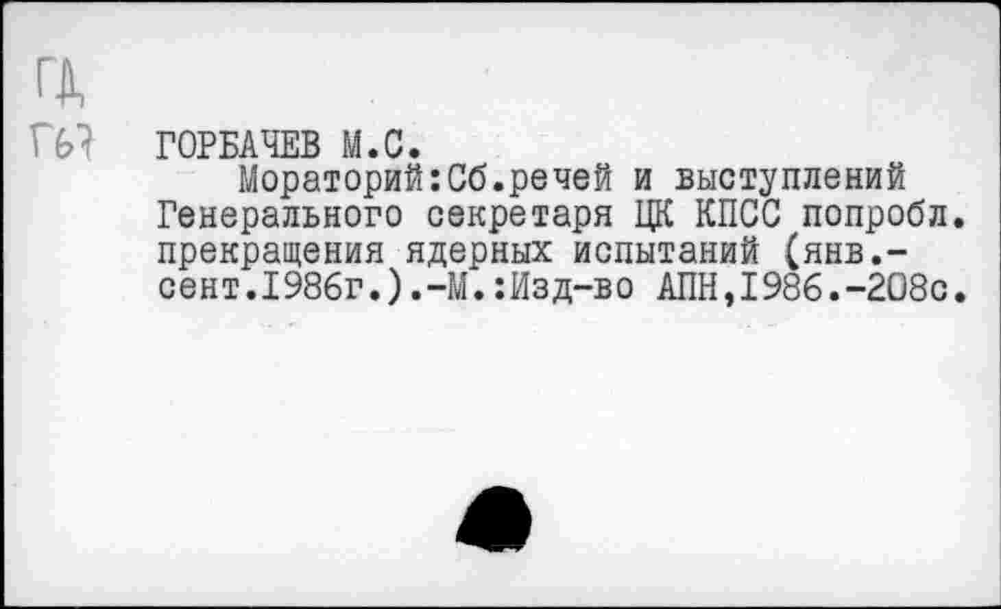 ﻿ГОРБАЧЕВ М.С.
Мораторий:Сб.речей и выступлений Генерального секретаря ЦК КПСС попробл. прекращения ядерных испытаний (янв,-сент.1986г.)М.:Изд-во АПН,1986.-2О8с.